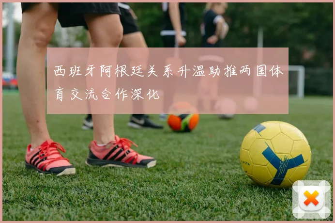 西班牙阿根廷关系升温助推两国体育交流合作深化