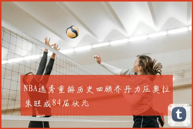 NBA选秀重排历史回顾乔丹力压奥拉朱旺成84届状元