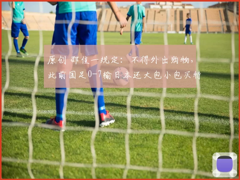原创 邵佳一规定：不得外出购物，此前国足0-7输日本还大包小包买特产
