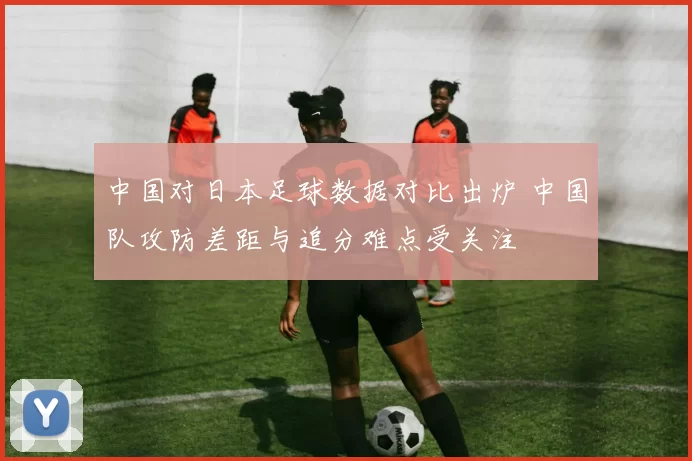 中国对日本足球数据对比出炉 中国队攻防差距与追分难点受关注
