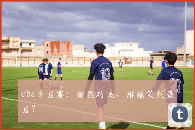 cba季后赛：激烈对决，谁能笑到最后？